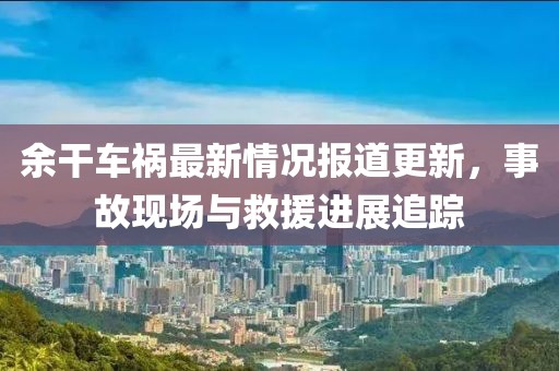 余干车祸最新情况报道更新，事故现场与救援进展追踪