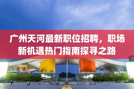 广州天河最新职位招聘，职场新机遇热门指南探寻之路