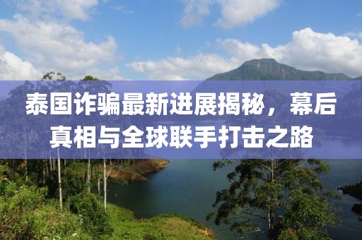 泰国诈骗最新进展揭秘，幕后真相与全球联手打击之路
