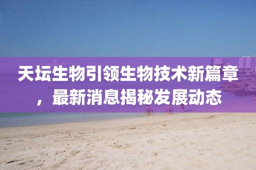 天坛生物引领生物技术新篇章，最新消息揭秘发展动态