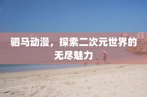 驷马动漫，探索二次元世界的无尽魅力