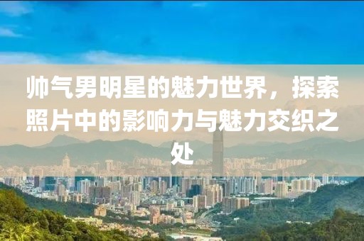 帅气男明星的魅力世界，探索照片中的影响力与魅力交织之处