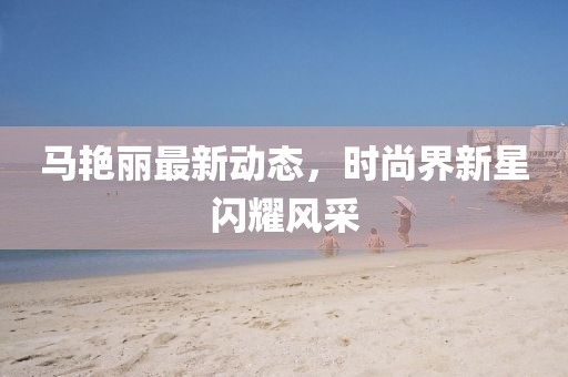 马艳丽最新动态，时尚界新星闪耀风采