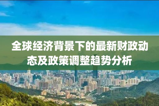 全球经济背景下的最新财政动态及政策调整趋势分析