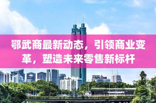 鄂武商最新动态，引领商业变革，塑造未来零售新标杆