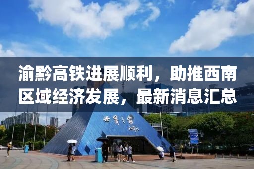 渝黔高铁进展顺利，助推西南区域经济发展，最新消息汇总