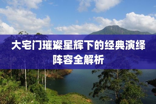 大宅门璀璨星辉下的经典演绎阵容全解析