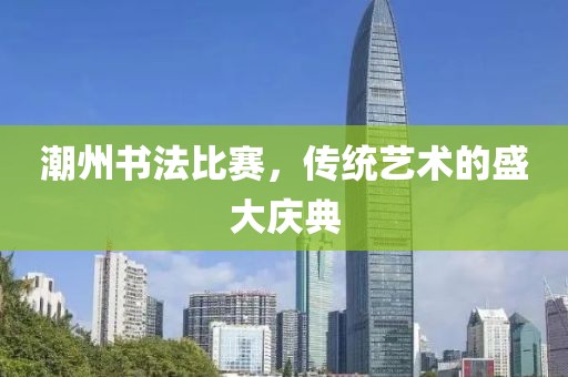 潮州书法比赛，传统艺术的盛大庆典
