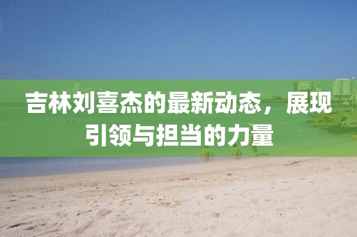 吉林刘喜杰的最新动态，展现引领与担当的力量