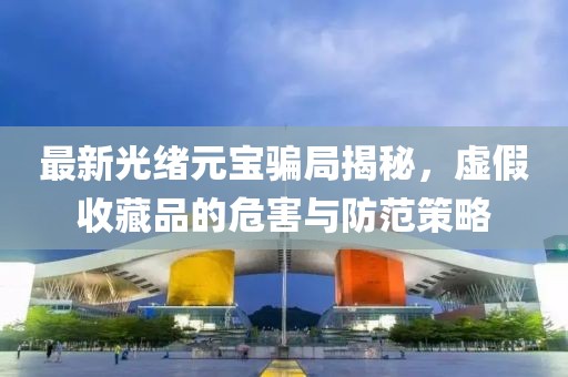 最新光绪元宝骗局揭秘，虚假收藏品的危害与防范策略
