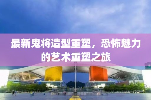 最新鬼将造型重塑，恐怖魅力的艺术重塑之旅