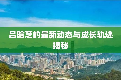 吕晗芝的最新动态与成长轨迹揭秘
