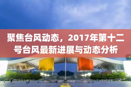 聚焦台风动态，2017年第十二号台风最新进展与动态分析