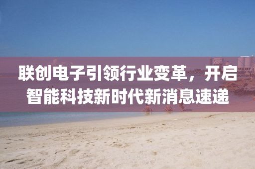 联创电子引领行业变革，开启智能科技新时代新消息速递