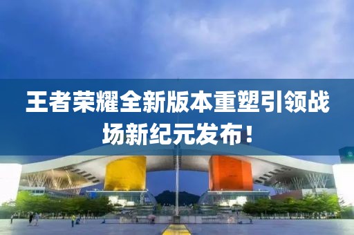 王者荣耀全新版本重塑引领战场新纪元发布！
