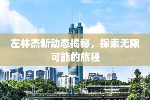 左林杰新动态揭秘，探索无限可能的旅程