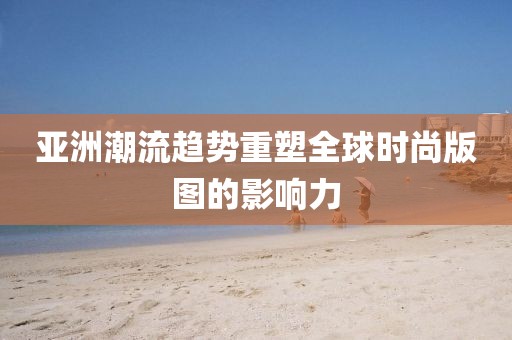 亚洲潮流趋势重塑全球时尚版图的影响力