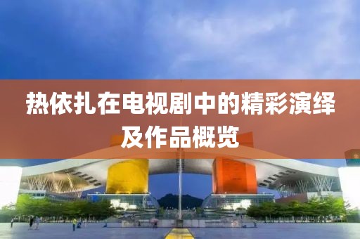 热依扎在电视剧中的精彩演绎及作品概览