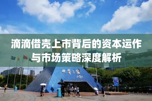 滴滴借壳上市背后的资本运作与市场策略深度解析