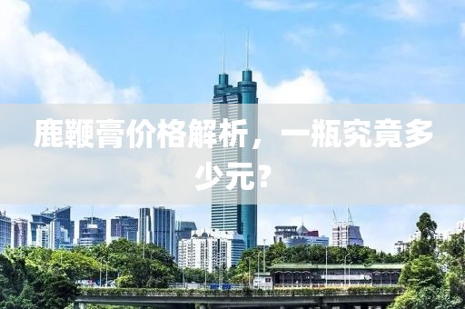 鹿鞭膏价格解析，一瓶究竟多少元？