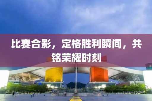 比赛合影，定格胜利瞬间，共铭荣耀时刻