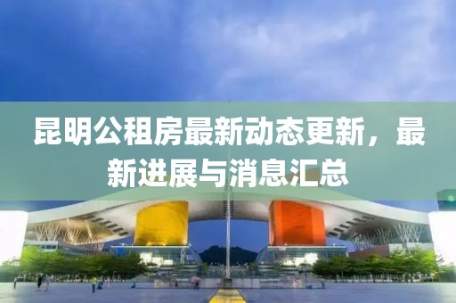 昆明公租房最新动态更新，最新进展与消息汇总