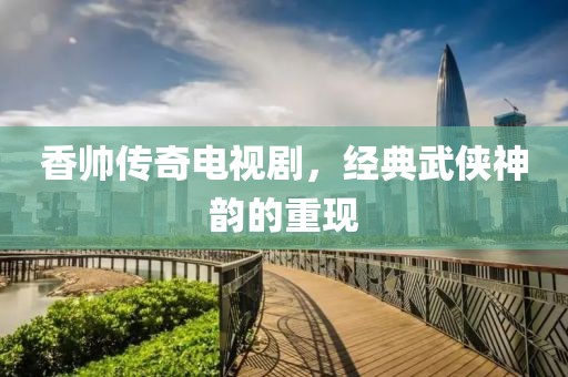 香帅传奇电视剧，经典武侠神韵的重现