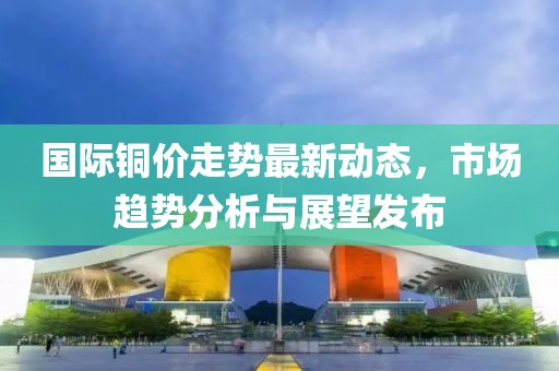 国际铜价走势最新动态，市场趋势分析与展望发布