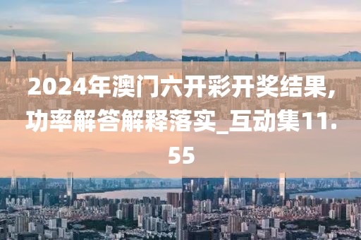 2024年澳门六开彩开奖结果,功率解答解释落实_互动集11.55