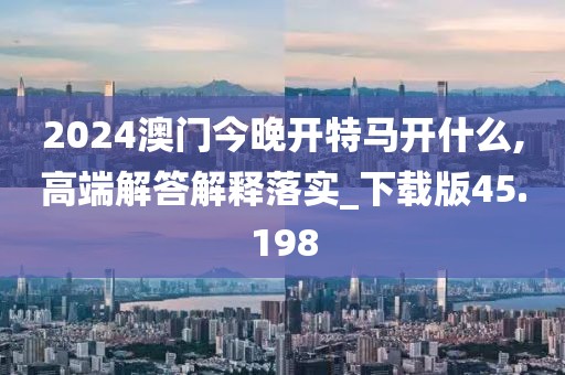 2024澳门今晚开特马开什么,高端解答解释落实_下载版45.198