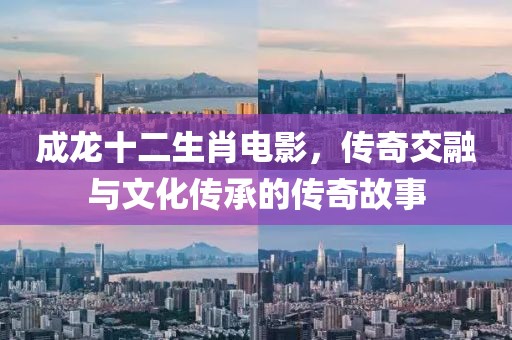 成龙十二生肖电影，传奇交融与文化传承的传奇故事