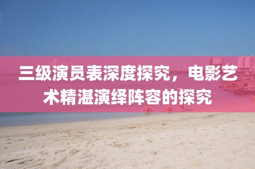 三级演员表深度探究，电影艺术精湛演绎阵容的探究