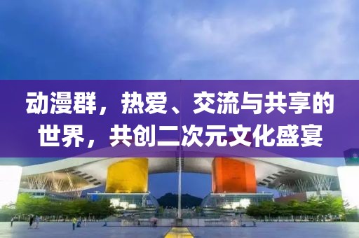 动漫群，热爱、交流与共享的世界，共创二次元文化盛宴