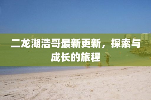 二龙湖浩哥最新更新，探索与成长的旅程