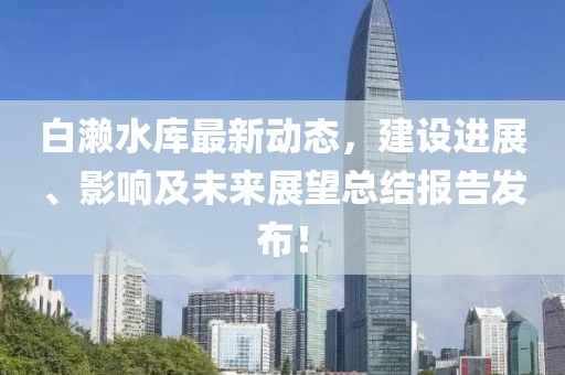 白濑水库最新动态，建设进展、影响及未来展望总结报告发布！