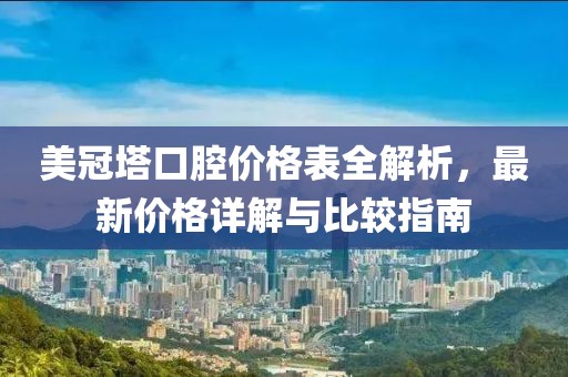 美冠塔口腔价格表全解析，最新价格详解与比较指南