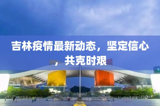 吉林疫情最新动态，坚定信心，共克时艰