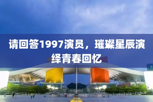 请回答1997演员，璀璨星辰演绎青春回忆