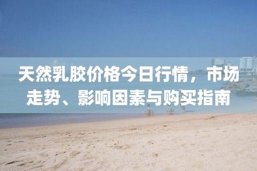 天然乳胶价格今日行情，市场走势、影响因素与购买指南