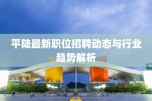 平陆最新职位招聘动态与行业趋势解析