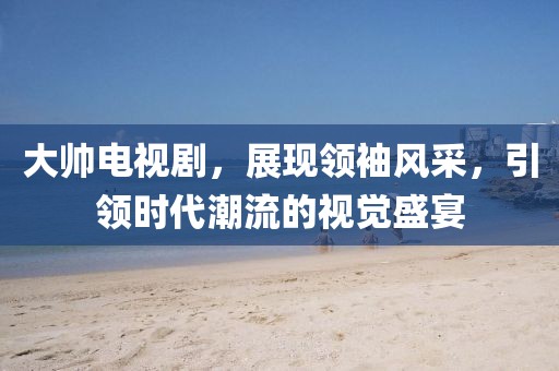 大帅电视剧，展现领袖风采，引领时代潮流的视觉盛宴