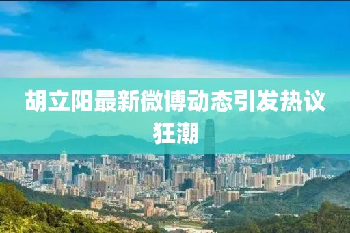 胡立阳最新微博动态引发热议狂潮