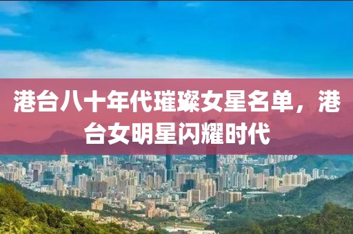 港台八十年代璀璨女星名单，港台女明星闪耀时代