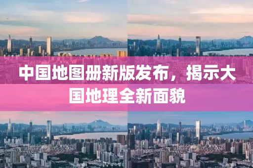 中国地图册新版发布，揭示大国地理全新面貌