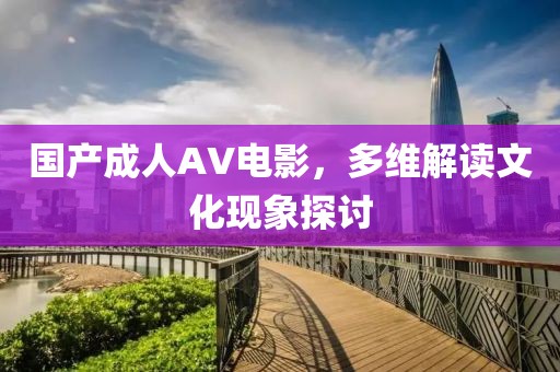 国产成人AV电影，多维解读文化现象探讨