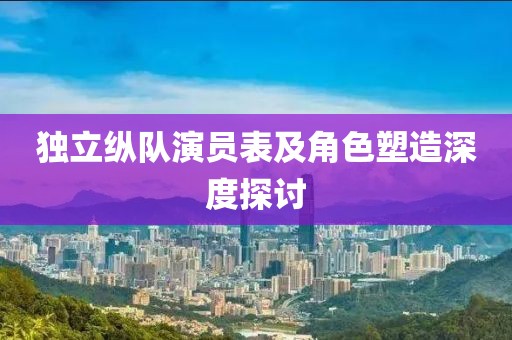 独立纵队演员表及角色塑造深度探讨