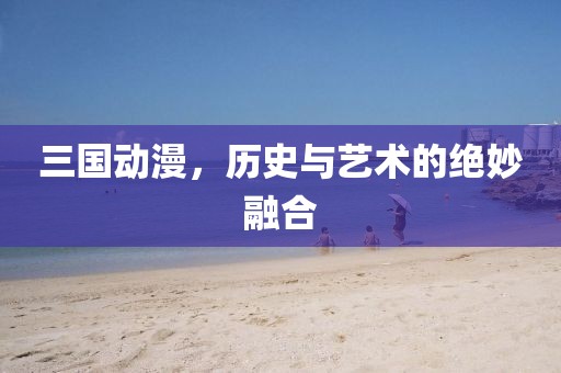三国动漫，历史与艺术的绝妙融合