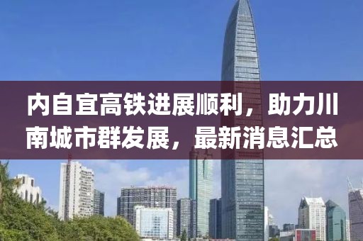内自宜高铁进展顺利，助力川南城市群发展，最新消息汇总