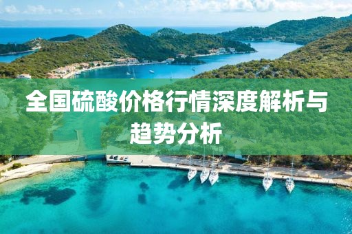 全国硫酸价格行情深度解析与趋势分析