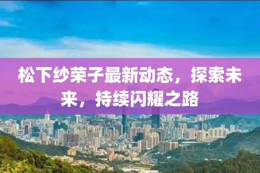 松下纱荣子最新动态，探索未来，持续闪耀之路